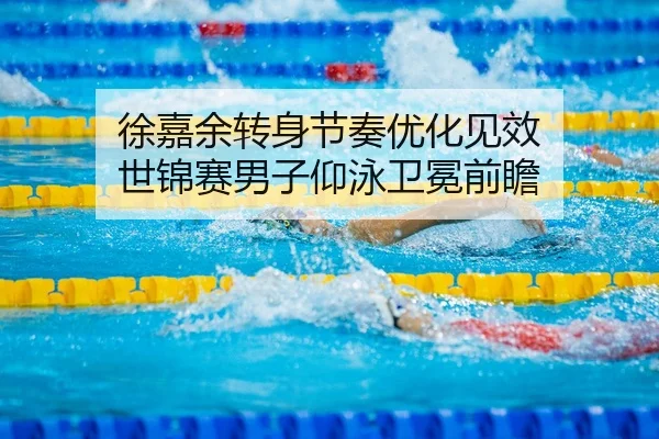 徐嘉余转身节奏优化见效 世锦赛男子仰泳卫冕前瞻